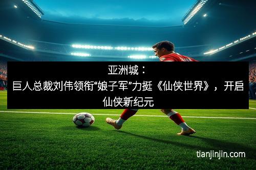 亚洲城：巨人总裁刘伟领衔“娘子军”力挺《仙侠世界》，开启仙侠新纪元
